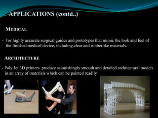 APPLICATIONS (contd..)
MEDICAL
– For highly accurate surgical guides and prototypes that mimic the look and feel of
the finished medical device, including clear and rubberlike materials.
ARCHITECTURE
– Poly Jet 3D printers produce astonishingly smooth and detailed architectural models
in an array of materials which can be painted readily
 