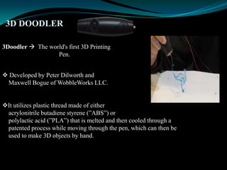 3D DOODLER
3Doodler  The world's first 3D Printing
Pen.
 Developed by Peter Dilworth and
Maxwell Bogue of WobbleWorks LLC.
It utilizes plastic thread made of either
acrylonitrile butadiene styrene (”ABS”) or
polylactic acid (”PLA”) that is melted and then cooled through a
patented process while moving through the pen, which can then be
used to make 3D objects by hand.
 