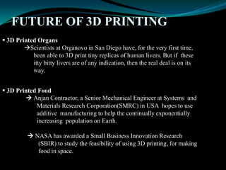 FUTURE OF 3D PRINTING
 3D Printed Organs
Scientists at Organovo in San Diego have, for the very first time,
been able to 3D print tiny replicas of human livers. But if these
itty bitty livers are of any indication, then the real deal is on its
way.
 3D Printed Food
 Anjan Contractor, a Senior Mechanical Engineer at Systems and
Materials Research Corporation(SMRC) in USA hopes to use
additive manufacturing to help the continually exponentially
increasing population on Earth.
 NASA has awarded a Small Business Innovation Research
(SBIR) to study the feasibility of using 3D printing, for making
food in space.
 