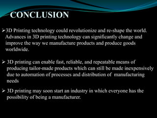 CONCLUSION
3D Printing technology could revolutionize and re-shape the world.
Advances in 3D printing technology can significantly change and
improve the way we manufacture products and produce goods
worldwide.
 3D printing can enable fast, reliable, and repeatable means of
producing tailor-made products which can still be made inexpensively
due to automation of processes and distribution of manufacturing
needs
 3D printing may soon start an industry in which everyone has the
possibility of being a manufacturer.
 
