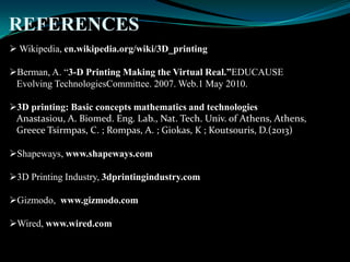 REFERENCES
 Wikipedia, en.wikipedia.org/wiki/3D_printing
Berman, A. “3-D Printing Making the Virtual Real.”EDUCAUSE
Evolving TechnologiesCommittee. 2007. Web.1 May 2010.
3D printing: Basic concepts mathematics and technologies
Anastasiou, A. Biomed. Eng. Lab., Nat. Tech. Univ. of Athens, Athens,
Greece Tsirmpas, C. ; Rompas, A. ; Giokas, K ; Koutsouris, D.(2013)
Shapeways, www.shapeways.com
3D Printing Industry, 3dprintingindustry.com
Gizmodo, www.gizmodo.com
Wired, www.wired.com
 
