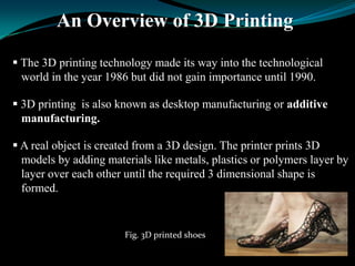 An Overview of 3D Printing
 The 3D printing technology made its way into the technological
world in the year 1986 but did not gain importance until 1990.
 3D printing is also known as desktop manufacturing or additive
manufacturing.
 A real object is created from a 3D design. The printer prints 3D
models by adding materials like metals, plastics or polymers layer by
layer over each other until the required 3 dimensional shape is
formed.
Fig. 3D printed shoes
 