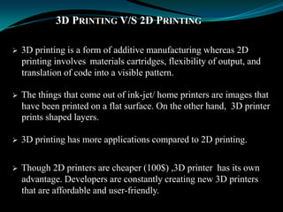 3D PRINTING V/S 2D PRINTING
 3D printing is a form of additive manufacturing whereas 2D
printing involves materials cartridges, flexibility of output, and
translation of code into a visible pattern.
 The things that come out of ink-jet/ home printers are images that
have been printed on a flat surface. On the other hand, 3D printer
prints shaped layers.
 3D printing has more applications compared to 2D printing.
 Though 2D printers are cheaper (100$) ,3D printer has its own
advantage. Developers are constantly creating new 3D printers
that are affordable and user-friendly.
 