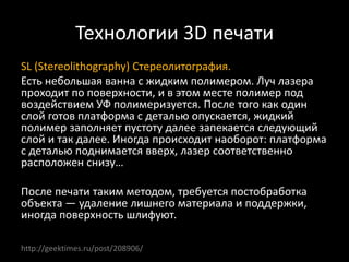 Технологии 3D печати
SL (Stereolithography) Стереолитография.
Есть небольшая ванна с жидким полимером. Луч лазера
проходит по поверхности, и в этом месте полимер под
воздействием УФ полимеризуется. После того как один
слой готов платформа с деталью опускается, жидкий
полимер заполняет пустоту далее запекается следующий
слой и так далее. Иногда происходит наоборот: платформа
с деталью поднимается вверх, лазер соответственно
расположен снизу…
После печати таким методом, требуется постобработка
объекта — удаление лишнего материала и поддержки,
иногда поверхность шлифуют.
http://geektimes.ru/post/208906/
 