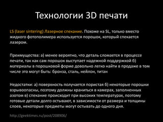 Технологии 3D печати
LS (laser sintering) Лазерное спекание. Похоже на SL, только вместо
жидкого фотополимера используется порошок, который спекается
лазером.
Преимущества: а) менее вероятно, что деталь сломается в процессе
печати, так как сам порошок выступает надежной поддержкой б)
материалы в порошковой форме довольно легко найти в продаже в том
числе это могут быть: бронза, сталь, нейлон, титан
Недостатки: а) поверхность получается пористая б) некоторые порошки
взрывоопасны, поэтому должны храниться в камерах, заполненных
азотом в) спекание происходит при высоких температурах, поэтому
готовые детали долго остывают, в зависимости от размера и толщины
слоев, некоторые предметы могут остывать до одного дня.
http://geektimes.ru/post/208906/
 