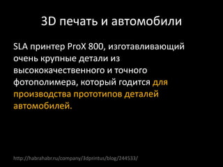 3D печать и автомобили
SLA принтер ProX 800, изготавливающий
очень крупные детали из
высококачественного и точного
фотополимера, который годится для
производства прототипов деталей
автомобилей.
http://habrahabr.ru/company/3dprintus/blog/244533/
 