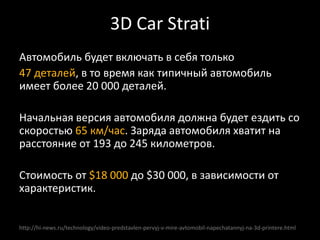 http://hi-news.ru/technology/video-predstavlen-pervyj-v-mire-avtomobil-napechatannyj-na-3d-printere.html
Автомобиль будет включать в себя только
47 деталей, в то время как типичный автомобиль
имеет более 20 000 деталей.
Начальная версия автомобиля должна будет ездить со
скоростью 65 км/час. Заряда автомобиля хватит на
расстояние от 193 до 245 километров.
Стоимость от $18 000 до $30 000, в зависимости от
характеристик.
3D Car Strati
 