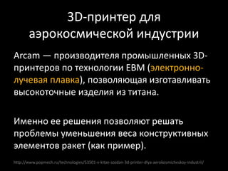 http://www.popmech.ru/technologies/53501-v-kitae-sozdan-3d-printer-dlya-aerokosmicheskoy-industrii/
Arcam — производителя промышленных 3D-
принтеров по технологии EBM (электронно-
лучевая плавка), позволяющая изготавливать
высокоточные изделия из титана.
Именно ее решения позволяют решать
проблемы уменьшения веса конструктивных
элементов ракет (как пример).
3D-принтер для
аэрокосмической индустрии
 