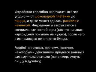 Устройство способно напечатать всё что
угодно — от шоколадной плетёнки до
пиццы, и даже может сделать равиоли с
начинкой. Ингредиенты загружаются в
специальные контейнеры (так что никаких
картриджей покупать не нужно), после чего
с их помощью печатаются блюда.
Foodini не готовит, поэтому, конечно,
некоторыми действиями придётся заняться
самому пользователю (например, сунуть
пиццу в духовку)
 