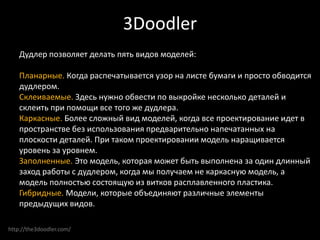 http://the3doodler.com/
3Doodler
Дудлер позволяет делать пять видов моделей:
Планарные. Когда распечатывается узор на листе бумаги и просто обводится
дудлером.
Склеиваемые. Здесь нужно обвести по выкройке несколько деталей и
склеить при помощи все того же дудлера.
Каркасные. Более сложный вид моделей, когда все проектирование идет в
пространстве без использования предварительно напечатанных на
плоскости деталей. При таком проектировании модель наращивается
уровень за уровнем.
Заполненные. Это модель, которая может быть выполнена за один длинный
заход работы с дудлером, когда мы получаем не каркасную модель, а
модель полностью состоящую из витков расплавленного пластика.
Гибридные. Модели, которые объединяют различные элементы
предыдущих видов.
 