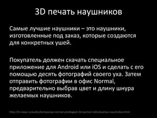 http://hi-news.ru/audio/kompaniya-normal-predlagaet-3d-pechat-individualnyx-naushnikov.html
Самые лучшие наушники – это наушники,
изготовленные под заказ, которые создаются
для конкретных ушей.
Покупатель должен скачать специальное
приложение для Android или iOS и сделать с его
помощью десять фотографий своего уха. Затем
отправить фотографии в офис Normal,
предварительно выбрав цвет и длину шнура
желаемых наушников.
3D печать наушников
 