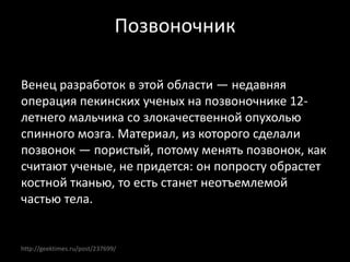 http://geektimes.ru/post/237699/
Позвоночник
Венец разработок в этой области — недавняя
операция пекинских ученых на позвоночнике 12-
летнего мальчика со злокачественной опухолью
спинного мозга. Материал, из которого сделали
позвонок — пористый, потому менять позвонок, как
считают ученые, не придется: он попросту обрастет
костной тканью, то есть станет неотъемлемой
частью тела.
 