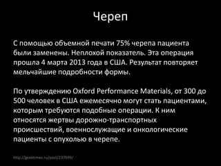 http://geektimes.ru/post/237699/
Череп
С помощью объемной печати 75% черепа пациента
были заменены. Неплохой показатель. Эта операция
прошла 4 марта 2013 года в США. Результат повторяет
мельчайшие подробности формы.
По утверждению Oxford Performance Materials, от 300 до
500 человек в США ежемесячно могут стать пациентами,
которым требуются подобные операции. К ним
относятся жертвы дорожно-транспортных
происшествий, военнослужащие и онкологические
пациенты с опухолью в черепе.
 