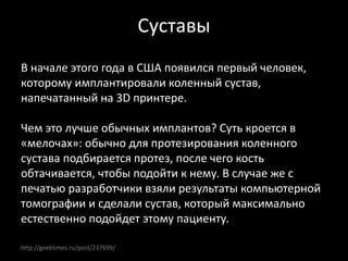 http://geektimes.ru/post/237699/
Суставы
В начале этого года в США появился первый человек,
которому имплантировали коленный сустав,
напечатанный на 3D принтере.
Чем это лучше обычных имплантов? Суть кроется в
«мелочах»: обычно для протезирования коленного
сустава подбирается протез, после чего кость
обтачивается, чтобы подойти к нему. В случае же с
печатью разработчики взяли результаты компьютерной
томографии и сделали сустав, который максимально
естественно подойдет этому пациенту.
 