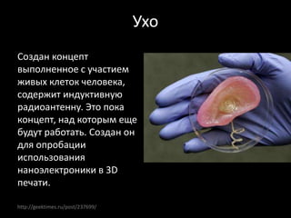 http://geektimes.ru/post/237699/
Ухо
Создан концепт
выполненное с участием
живых клеток человека,
содержит индуктивную
радиоантенну. Это пока
концепт, над которым еще
будут работать. Создан он
для опробации
использования
наноэлектроники в 3D
печати.
 