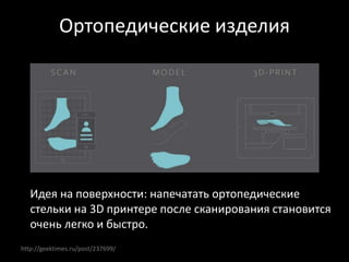 http://geektimes.ru/post/237699/
Ортопедические изделия
Идея на поверхности: напечатать ортопедические
стельки на 3D принтере после сканирования становится
очень легко и быстро.
 