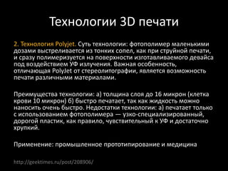 Технологии 3D печати
2. Технология Polyjet. Суть технологии: фотополимер маленькими
дозами выстреливается из тонких сопел, как при струйной печати,
и сразу полимеризуется на поверхности изготавливаемого девайса
под воздействием УФ излучения. Важная особенность,
отличающая PolyJet от стереолитографии, является возможность
печати различными материалами.
Преимущества технологии: а) толщина слоя до 16 микрон (клетка
крови 10 микрон) б) быстро печатает, так как жидкость можно
наносить очень быстро. Недостатки технологии: а) печатает только
с использованием фотополимера — узко-специализированный,
дорогой пластик, как правило, чувствительный к УФ и достаточно
хрупкий.
Применение: промышленное прототипирование и медицина
http://geektimes.ru/post/208906/
 