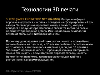 Технологии 3D печати
3. LENS (LASER ENGINEERED NET SHAPING) Материал в форме
порошка выдувается из сопла и попадает на сфокусированный луч
лазера. Часть порошка пролетает мимо, а та часть, которая
попадает в фокус лазера мгновенно спекается и слой за слоем
формирует трехмерную деталь. Именно по такой технологии
печатают стальные и титановые объекты.
Поскольку до появления этой технологии печатать можно было
только объекты из пластика, к 3D печати особенно серьезно никто
не относился, а эта технология, открыла двери для 3D печати в
“большую” промышленность. Порошки различных материалов
можно смешивать и получать таким образом сплавы, на лету.
Применение: например, титановые лопатки для турбин с
внутренними каналами охлаждения.
http://geektimes.ru/post/208906/
 