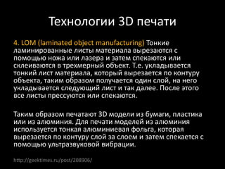 Технологии 3D печати
4. LOM (laminated object manufacturing) Тонкие
ламинированные листы материала вырезаются с
помощью ножа или лазера и затем спекаются или
склеиваются в трехмерный объект. Т.е. укладывается
тонкий лист материала, который вырезается по контуру
объекта, таким образом получается один слой, на него
укладывается следующий лист и так далее. После этого
все листы прессуются или спекаются.
Таким образом печатают 3D модели из бумаги, пластика
или из алюминия. Для печати моделей из алюминия
используется тонкая алюминиевая фольга, которая
вырезается по контуру слой за слоем и затем спекается с
помощью ультразвуковой вибрации.
http://geektimes.ru/post/208906/
 