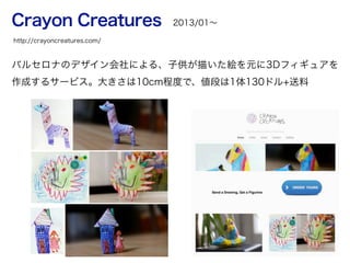 Crayon Creatures
バルセロナのデザイン会社による、子供が描いた絵を元に3Dフィギュアを
作成するサービス。大きさは10cm程度で、値段は1体130ドル+送料
http://crayoncreatures.com/
2013/01∼
 