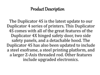 Product Description
The Duplicator 4S is the latest update to our
Duplicator 4 series of printers. This Duplicator
4S comes with all of the great features of the
Duplicator 4X hinged safety door, two side
safety panels, and a detachable hood. The
Duplicator 4S has also been updated to include
a steel exoframe, a steel printing platform, and
a larger Z-Axis threaded rod. Other features
include upgraded electronics.
 