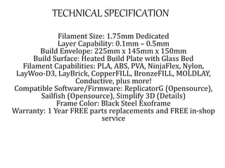 TECHNICAL SPECIFICATION
Filament Size: 1.75mm Dedicated
Layer Capability: 0.1mm – 0.5mm
Build Envelope: 225mm x 145mm x 150mm
Build Surface: Heated Build Plate with Glass Bed
Filament Capabilities: PLA, ABS, PVA, NinjaFlex, Nylon,
LayWoo-D3, LayBrick, CopperFILL, BronzeFILL, MOLDLAY,
Conductive, plus more!
Compatible Software/Firmware: ReplicatorG (Opensource),
Sailfish (Opensource), Simplify 3D (Details)
Frame Color: Black Steel Exoframe
Warranty: 1 Year FREE parts replacements and FREE in-shop
service
 
