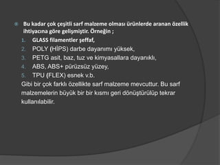  Bu kadar çok çeşitli sarf malzeme olması ürünlerde aranan özellik
ihtiyacına göre gelişmiştir. Örneğin ;
1. GLASS filamentler şeffaf,
2. POLY (HİPS) darbe dayanımı yüksek,
3. PETG asit, baz, tuz ve kimyasallara dayanıklı,
4. ABS, ABS+ pürüzsüz yüzey,
5. TPU (FLEX) esnek v.b.
Gibi bir çok farklı özellikte sarf malzeme mevcuttur. Bu sarf
malzemelerin büyük bir bir kısmı geri dönüştürülüp tekrar
kullanılabilir.
 