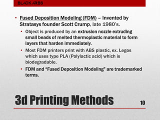 3d Printing Methods
• Fused Deposition Modeling (FDM) – Invented by
Stratasys founder Scott Crump, late 1980’s.
• Object is produced by an extrusion nozzle extruding
small beads of melted thermoplastic material to form
layers that harden immediately.
• Most FDM printers print with ABS plastic, ex. Legos
which uses type PLA (Polylactic acid) which is
biodegradable.
• FDM and “Fused Deposition Modeling” are trademarked
terms.
10
BLACK ARBS
 