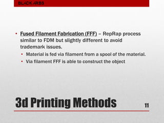 3d Printing Methods
• Fused Filament Fabrication (FFF) – RepRap process
similar to FDM but slightly different to avoid
trademark issues.
• Material is fed via filament from a spool of the material.
• Via filament FFF is able to construct the object
11
BLACK ARBS
 