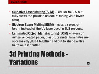 3d Printing Methods -
Variations
• Selective Laser Melting (SLM) – similar to SLS but
fully melts the powder instead of fusing via a lower
temp
• Electron Beam Melting (EBM) – uses an electron
beam instead of the UV laser used in SLS process.
• Laminated Object Manufacturing (LOM) – layers of
adhesive coated paper, plastic, or metal laminates are
successively glued together and cut to shape with a
knife or laser cutter.
13
BLACK ARBS
 