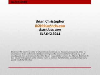 BLACK ARBS
Brian Christopher
BCR@BlackArbs.com
BlackArbs.com
617.642.9211
Disclaimer: This report is provided for informational, educational, and discussion purposes only. Under no
circumstances do any statements within this report represent a recommendation or advice to buy or sell
securities and make an investment of any kind. You are responsible for your own due diligence. Black Arbs llc
does not provide investment advice nor make claims or promises that information provided will lead to any
specific result of profit or loss.
 