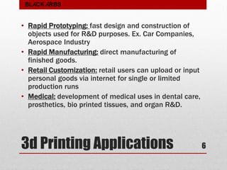 3d Printing Applications
• Rapid Prototyping: fast design and construction of
objects used for R&D purposes. Ex. Car Companies,
Aerospace Industry
• Rapid Manufacturing: direct manufacturing of
finished goods.
• Retail Customization: retail users can upload or input
personal goods via internet for single or limited
production runs
• Medical: development of medical uses in dental care,
prosthetics, bio printed tissues, and organ R&D.
6
BLACK ARBS
 