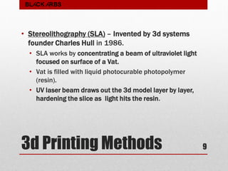 3d Printing Methods
• Stereolithography (SLA) – Invented by 3d systems
founder Charles Hull in 1986.
• SLA works by concentrating a beam of ultraviolet light
focused on surface of a Vat.
• Vat is filled with liquid photocurable photopolymer
(resin).
• UV laser beam draws out the 3d model layer by layer,
hardening the slice as light hits the resin.
9
BLACK ARBS
 