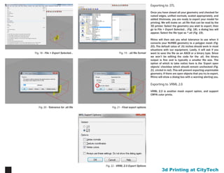 Printing at CityTech11
Fig. 21 - Final export optionsFig. 20 - Tolerance for .stl file
Fig. 19 - .stl file formatFig. 18 - File > Export Selected...
Exporting
Once you have closed all your geometry and checked for
naked edges, unified normals, scaled appropriately, and
added thickness, you are ready to export your model for
printing. We will make an .stl file that can be read by the
3D printer. Select the geometry you wish to export, then
go to File > Export Selected... (Fig. 18), a dialog box will
appear. Select the file type as *.stl (Fig. 19).
Rhino will then ask you what tolerance to use when it
converts your NURBS geometry to a polygon mesh (Fig.
20). The default value of .01 inches should work in most
situations with our equipment. Lastly, it will ask if you
want to save the file as an ASCII or a binary type. Since we
won’t be editing the code for the .stl, the binary output is
fine and is typically a smaller file size. The option of which
to take notice here is the ‘Export open objects’ checkbox
which should remain unchecked (Fig. 21, circled in red).
This will prevent exporting unprintable geometry. If there
are open objects that you try to export, Rhino will show a
dialog box with a warning alerting you.
 