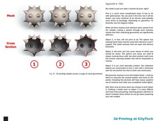 Printing at CityTech13
Appendix A - FAQ
My model is just one solid, it should 3d print, right?
This is a much more complicated issue. It has to do with
optimization. You can print it like that, but it will be slower,
use more material, & be heavier (and possibly more prone
to breakage, depending on geometry). To illustrate, see
the diagram below.
While all three meshes look identical when viewed from
the outside, cutting a section through each instance
reveals that their underlying geometries are significantly
different.
Object 1, in fact, will not print at all. The sphere has
missing mesh faces and the cones that intersect it aren’t
capped. This yields surfaces that are open and without
thickness.
Object 2 will print, but has some issues of which you
should be aware. The sphere and cones are solid &
closed, making them valid, but when printed, each cone
will contain unprinted powder that will be impossible to
remove.
Object 3 is our most desirable product. The individual
objects are constructed to form a skin with a thickness
(see the red section line that is clean and continuous).
Not pictured, however is one last helpful detail - a hole by
which to evacuate the unused powder and return to the
printer. Including this element will help reduce wasteful
use of material and make your completed model lighter.
Still, there may be times when you choose to print object
2. Crafting a model such as object 3 is more difficult
and more time-consuming, requiring greater attention to
detail. Consider these factors as you go about preparing
your own models
Fig. 27 - 3d printing validity across a range of mesh geometries
 