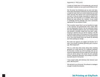 Printing at CityTech15
Appendix B - 3d Print Punch List
Before submitting your file to 3d print, please perform the
steps outlined at left to make sure that your file has the
best chance of printing as you intend.
When you have completed this list, you may submit your
prepared .stl file to Brian or Patrick to have it printed.
Email all files to archtechsubmit@gmail.com, copying
both ringlebt@gmail.com and pdelorey@gmail.com on
the submission email. If your file is too large to attach
(anything larger than 8 mb), you may send the file via
yousendit.com to the same addresses.
In order to have your print completed by your deadline,
we recommend submitting your file a minimum of 5 days
in advance of when you need it, but 7 days in advance is
preferred.
Final scaled model fits within 10”x 14”x 8” build volume (see pages 2 & 7)
- make sure that in doing so, your model thickness does not fall below 1/8”
Final scaled model has a minimum thickness of 1/8” everywhere (see
pages 5,6, & 8)
Final scaled model contains no points, curves, single surfaces, or duplicate
objects (see page 5)
Model has been exported and opened as an .stl in Rhino, with backfaces
shown, and been found to be properly oriented (see page 4)
Model has been opened as an .stl in Rhino shows no naked edges when
command DupBorder is executed
[ ]
[ ]
[ ]
[ ]
[ ]
 