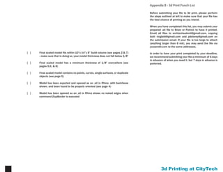 Printing at CityTech16
Appendix C - Rhino 5.0 for 3d Printing
Currently, Rhino 5.0 is in beta testing, but if you have your
own copy of Rhino 4.0, you can download a (relatively)
stable beta release for your own work. Be aware that
Rhino 5.0 files cannot be read by Rhino 4.0 (the version
on the computers in our labs), so if you plan to work on a
file on multiple machines, don’t forget to save your file as
a type readable by Rhino 4.0.
There are a number of changes and additional commands
in Rhino 5.0 that you may find helpful, especially with
regard to 3d printing.
ShellPolysrf
This command will create a shell structure from a
polysurface with a specified thickness. Provided that it
doesn’t return an error, it will give you a watertight model,
ready to export for 3d printing.
OffsetSrf
While not a new command per se, OffsetSrf behaves
differently in Rhino 5 than it does in Rhino 4. In Rhino 4,
when OffsetSrf is applied to a polysurface, all faces are
offset normal to the surface at any given point. With most
geometry, this results in an interior corner between faces.
In Rhino 5, when OffsetSrf is applied to a polysurface,
Rhino will attempt to create a continuous surface all the
way around by creating rounded exterior edges.
CheckMesh
The same plug-in tools that exist for Rhino 4 now exist
as standard tools in Rhino 5 - tools for diagnosing mesh
issues and repairing them. It will also bring up the
ShowEdges dialog box that we have seen (see p. 5) in
Rhino 4. The tool operates like most wizard tools: it will
detect most issues automatically and attempt to fix them.
There are a number of other reasons to experiment with
Rhino 5, but these are those most relevant to 3d printing.
 