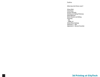 Printing at CityTech3
Introduction
3D printing is an extremely refined & accurate method
of producing a physical model of your design. This is
simultaneously an advantage and a disadvantage.
While the process can deliver highly nuanced results not
achievable by other means, it also requires precise inputs.
Unlikemodelingforgraphicaloutput(suchaslinedrawings
or renderings) where any errors, if they are visible, can be
resolved in post-processing applications like Photoshop,
models for 3D printing require special attention. It can
be beneficial to have one ‘working model’ for design
experimentation and iteration, and a separate model for
3d printing that is clean, precise, and well organized. It
is often easier to begin this refined model from scratch
rather than trying to manipulate a messy working model.
Who Can 3d Print?
to be eligible for 3d printing, the following are required:
•	 your professor must submit a project request form
(found at www.nycctfab.com)
•	 your class must receive a 3d printing orientation
•	 you must complete the checklist in Appendix B
•	 your model must be checked by either Brian or Patrick
to ensure it will print properly
What Do I Need to 3d Print?
In order for a model to be valid for 3D printing, there are
four basic conditions it must satisfy (for a comprehensive
print submission checklist, see Appendix B):
•	 all objects must have unified normals.
•	 all objects in model must have thickness (1/8” min.)
•	 all objects must be watertight (closed with no gaps or
holes between joining surfaces).
•	 all objects to be printed must be exported as an .stl
Please note it is your responsibility to ensure your model
meets these conditions. CLTs are happy to assist & advise
you in preparing your model, but the quality of the model
is your task.
 