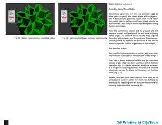 Printing at CityTech8
Watertightness (cont.)
Joining to Repair Naked Edges
Sometimes, geometry will line up precisely edge to
edge, point to point, and naked edges will still appear.
This is because the geometry hasn’t been linked within
the model, so the software still sees these objects as
disconnected. You can join these objects together using
the Join command.
Note that sometimes objects will be grouped and will
select as though they are joined, but still show as having
naked edges. To connect these objects, first ungroup
them, join as necessary, and then regroup, if appropriate.
Grouping does not connect the surfaces. It only aids in
selecting specific clusters of geometry in your model.
Non-Manifold Edges
Non-manifold edges are edges in contact with more than
two surfaces. This typically indicates one of two things.
First, two or more polysurfaces that may be coincident
along a single edge have been combined with a Boolean
operation (Fig. 12). While permitted within the software,
it is not good modeling practice. The print will crumble
along such areas. Fix them by thickening any hairline
joints (Fig. 13).
Second, and only with mesh objects, there may be an
unnecessary surface within the mesh for defining its
boundary (for repairing such an area, see instructions for
cleaning up problematic meshes p. 8).
Fig. 12 - Object containing non-manifold edges Fig. 13 - Non-manifold edges removed by thickening
 