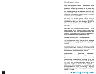 Printing at CityTech9
Mesh Creation & Editing
While most modeling in Rhino is accomplished using
surfaces and polysurfaces, meshes are important to
understand because our final output will be a mesh (.stl
files are meshes). In fact, your 3d printed model will not
look exactly like your surface model, but rather like your
.stl mesh. The ability to understand and manipulate
meshes will give you a finer degree of control in the finish
appearance of your printed object.
The same rules for 3d printable surfaces apply to meshes:
they must have unified normals, they must be watertight,
and they must have a thickness. In order to check for
these conditions, you can run CheckMesh.
CheckMesh
CheckMesh produces a detailed description of a mesh
object (similar to the ‘Details...’ button in the object
properties menu, but with additional information for
meshes). While this command doesn’t include tools for
fixing issues it finds, it is a good diagnostic tool.
Normals - Backface Colors & UnifyMeshNormals
The backface color options that you set for surfaces
and polylsurfaces (see page 4) will continue to work for
meshes.
UnifyMeshNormals is helpful for orienting meshes
properly. If CheckMesh informs you that “(X) faces that
could make it better if their directions were flipped” - you
should run this command to unify all normals.
Watertightness-ShowEdges,FillMeshHole,FillMeshHoles,
Join, Weld, MatchMeshEdge
Meshes behave similarly to surfaces in terms of
watertightness. ShowEdges will still allow you to see
the naked edges in your model (of which CheckMesh
will inform you). But repairing meshes requires some
commands specific to meshes. These commands -
FillMeshHole, FillMeshHoles, Join (for meshes), Weld, and
MatchMeshEdge are covered in great detail in McNeel’s
own guide to mesh repair, which you can find on the ‘S’
drive at (LOCATION).
 