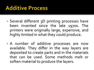    Several different 3D printing processes have
    been invented since the late 1970s. The
    printers were originally large, expensive, and
    highly limited in what they could produce.

   A number of additive processes are now
    available. They differ in the way layers are
    deposited to create parts and in the materials
    that can be used. Some methods melt or
    soften material to produce the layers.
 