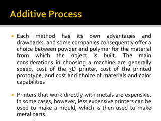    Each method has its own advantages and
    drawbacks, and some companies consequently offer a
    choice between powder and polymer for the material
    from which the object is built. The main
    considerations in choosing a machine are generally
    speed, cost of the 3D printer, cost of the printed
    prototype, and cost and choice of materials and color
    capabilities

   Printers that work directly with metals are expensive.
    In some cases, however, less expensive printers can be
    used to make a mould, which is then used to make
    metal parts.
 