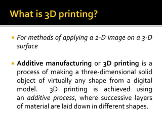    For methods of applying a 2-D image on a 3-D
    surface

   Additive manufacturing or 3D printing is a
    process of making a three-dimensional solid
    object of virtually any shape from a digital
    model.     3D printing is achieved using
    an additive process, where successive layers
    of material are laid down in different shapes.
 