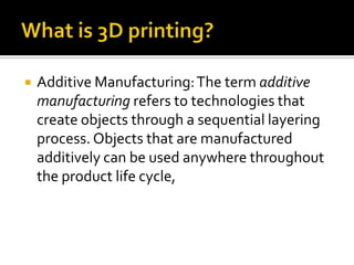    Additive Manufacturing: The term additive
    manufacturing refers to technologies that
    create objects through a sequential layering
    process. Objects that are manufactured
    additively can be used anywhere throughout
    the product life cycle,
 