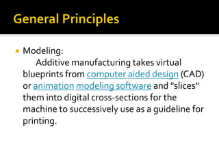    Modeling:
        Additive manufacturing takes virtual
    blueprints from computer aided design (CAD)
    or animation modeling software and "slices"
    them into digital cross-sections for the
    machine to successively use as a guideline for
    printing.
 