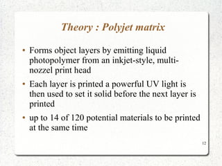 12
Theory : Polyjet matrix
● Forms object layers by emitting liquid
photopolymer from an inkjet-style, multi-
nozzel print head
● Each layer is printed a powerful UV light is
then used to set it solid before the next layer is
printed
● up to 14 of 120 potential materials to be printed
at the same time
 
