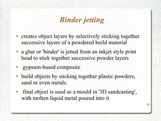 14
Binder jetting
● creates object layers by selectively sticking together
successive layers of a powdered build material
● a glue or 'binder' is jetted from an inkjet style print
head to stick together successive powder layers
● gypsum-based composite
● build objects by sticking together plastic powders,
sand or even metals.
● final object is used as a mould in '3D sandcasting',
with molten liquid metal poured into it
 