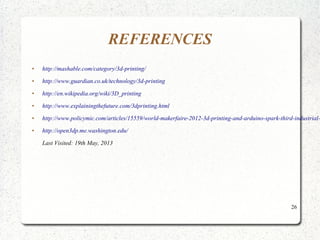 26
REFERENCES
● http://mashable.com/category/3d-printing/
● http://www.guardian.co.uk/technology/3d-printing
● http://en.wikipedia.org/wiki/3D_printing
● http://www.explainingthefuture.com/3dprinting.html
● http://www.policymic.com/articles/15559/world-makerfaire-2012-3d-printing-and-arduino-spark-third-industrial-
● http://open3dp.me.washington.edu/
Last Visited: 19th May, 2013
 