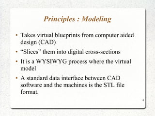 4
Principles : Modeling
● Takes virtual blueprints from computer aided
design (CAD)
● “Slices” them into digital cross-sections
● It is a WYSIWYG process where the virtual
model
● A standard data interface between CAD
software and the machines is the STL file
format.
 