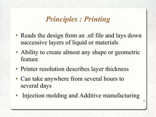 5
Principles : Printing
● Reads the design from an .stl file and lays down
successive layers of liquid or materials
● Ability to create almost any shape or geometric
feature
● Printer resolution describes layer thickness
● Can take anywhere from several hours to
several days
● Injection molding and Additive manufacturing
 